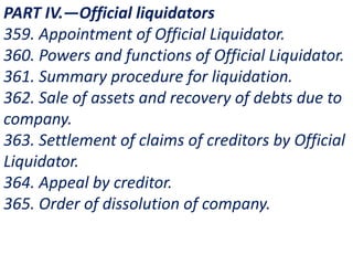 PART IV.—Official liquidators
359. Appointment of Official Liquidator.
360. Powers and functions of Official Liquidator.
361. Summary procedure for liquidation.
362. Sale of assets and recovery of debts due to
company.
363. Settlement of claims of creditors by Official
Liquidator.
364. Appeal by creditor.
365. Order of dissolution of company.
 