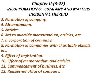 Chapter II-(3-22)
INCORPORATION OF COMPANY AND MATTERS
INCIDENTAL THERETO
3. Formation of company.
4. Memorandum.
5. Articles.
6. Act to override memorandum, articles, etc.
7. Incorporation of company.
8. Formation of companies with charitable objects,
etc.
9. Effect of registration.
10. Effect of memorandum and articles.
11. Commencement of business, etc.
12. Registered office of company.
 