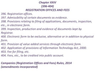 Chapter XXIV
(396-404)
REGISTRATION OFFICES AND FEES
396. Registration offices.
397. Admissibility of certain documents as evidence.
398. Provisions relating to filing of applications, documents, inspection,
etc., in electronic form.
399. Inspection, production and evidence of documents kept by
Registrar.
400. Electronic form to be exclusive, alternative or in addition to physical
form.
401. Provision of value added services through electronic form.
402. Application of provisions of Information Technology Act, 2000.
403. Fee for filing, etc.
404. Fees, etc., to be credited into public account.
Companies (Registration Offices and Fees) Rules, 2014
(amendments incorporated)
 