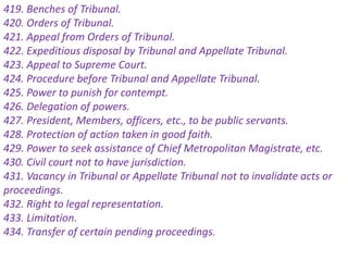 419. Benches of Tribunal.
420. Orders of Tribunal.
421. Appeal from Orders of Tribunal.
422. Expeditious disposal by Tribunal and Appellate Tribunal.
423. Appeal to Supreme Court.
424. Procedure before Tribunal and Appellate Tribunal.
425. Power to punish for contempt.
426. Delegation of powers.
427. President, Members, officers, etc., to be public servants.
428. Protection of action taken in good faith.
429. Power to seek assistance of Chief Metropolitan Magistrate, etc.
430. Civil court not to have jurisdiction.
431. Vacancy in Tribunal or Appellate Tribunal not to invalidate acts or
proceedings.
432. Right to legal representation.
433. Limitation.
434. Transfer of certain pending proceedings.
 