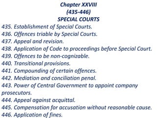 Chapter XXVIII
(435-446)
SPECIAL COURTS
435. Establishment of Special Courts.
436. Offences triable by Special Courts.
437. Appeal and revision.
438. Application of Code to proceedings before Special Court.
439. Offences to be non-cognizable.
440. Transitional provisions.
441. Compounding of certain offences.
442. Mediation and conciliation penal.
443. Power of Central Government to appoint company
prosecutors.
444. Appeal against acquittal.
445. Compensation for accusation without reasonable cause.
446. Application of fines.
 