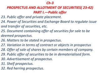 Ch-3
PROSPECTUS AND ALLOTMENT OF SECURITIES( 23-42)
PART I.—Public offer
23. Public offer and private placement.
24. Power of Securities and Exchange Board to regulate issue
and transfer of securities, etc.
25. Document containing offer of securities for sale to be
deemed prospectus.
26. Matters to be stated in prospectus.
27. Variation in terms of contract or objects in prospectus
28. Offer of sale of shares by certain members of company.
29. Public offer of securities to be in dematerialised form.
30. Advertisement of prospectus.
31. Shelf prospectus.
32. Red herring prospectus.
 