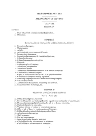 1
THE COMPANIES ACT, 2013
__________________
ARRANGEMENT OF SECTIONS
__________________
CHAPTER I
PRELIMINARY
SECTIONS
1. Short title, extent, commencement and application.
2. Definitions.
CHAPTER II
INCORPORATION OF COMPANY AND MATTERS INCIDENTAL THERETO
3. Formation of company.
4. Memorandum.
5. Articles.
6. Act to override memorandum, articles, etc.
7. Incorporation of company.
8. Formation of companies with charitable objects, etc.
9. Effect of registration.
10. Effect of memorandum and articles.
11. [Omitted].
12. Registered office of company.
13. Alteration of memorandum.
14. Alteration of articles.
15. Alteration of memorandum or articles to be noted in every copy.
16. Rectification of name of company.
17. Copies of memorandum, articles, etc., to be given to members.
18. Conversion of companies already registered.
19. Subsidiary company not to hold shares in its holding company.
20. Service of documents.
21. Authentication of documents, proceedings and contracts.
22. Execution of bills of exchange, etc.
CHAPTER III
PROSPECTUS AND ALLOTMENT OF SECURITIES
PART I.—Public offer
23. Public offer and private placement.
24. Power of Securities and Exchange Board to regulate issue and transfer of securities, etc.
25. Document containing offer of securities for sale to be deemed prospectus.
26. Matters to be stated in prospectus.
27. Variation in terms of contract or objects in prospectus.
28. Offer of sale of shares by certain members of company.
29. Public offer of securities to be in dematerialised form.
30. Advertisement of prospectus.
31. Shelf prospectus.
32. Red herring prospectus.
33. Issue of application forms for securities.
34. Criminal liability for mis-statements in prospectus.
35. Civil liability for mis-statements in prospectus.
 