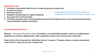 Applicability of Act:
1. Companies incorporated under this Act or under any previous company law
2. Insurance companies
3. Banking companies
4. Engaged in the generation or supply of electricity
5. Any special Act for the time being
6. Such body corporate which are incorporated by any Act for time being in force, and as the Central Government
may by notification specify in this behalf.
except where the provisions of the said Act are
inconsistent with the provisions of there respective act
Company Meaning & Features
Meaning : In the words of professor Haney ‘A company is an incorporated association, which is an artificial person
created by law, having a separate entity, with a perpetual succession and a common seal. ( Copy Cat )
Section 2(20) of the Companies Act, 2013 defines the term ‘company’. “Company means a company incorporated
under this Act or under any previous company law”.
INDRESH GANDHI ( IGSIR ) 6
 