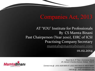 Companies Act, 2013
AT ‘YOU’ Institute for Professionals
By CS Mamta Binani
Past Chairperson (Year 2010), EIRC of ICSI
Practising Company Secretary
mamtab@mamtabinani.com
01.02.2014
Room No.6, 4th Floor, Commerce House
2A, Ganesh Chandra Avenue, Kolkata 700013
Connect me @ : (033) 3028 8955-57; (033) 3002 5630-33; 98310 99551
mamtab@mamtabinani.com
Visit me @ : www.mamtabinani.com

 