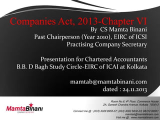 Companies Act, 2013-Chapter VI

By CS Mamta Binani
Past Chairperson (Year 2010), EIRC of ICSI
Practising Company Secretary

Presentation for Chartered Accountants
B.B. D Bagh Study Circle-EIRC of ICAI at Kolkata
mamtab@mamtabinani.com
dated : 24.11.2013
Room No.6, 4th Floor, Commerce House
2A, Ganesh Chandra Avenue, Kolkata 700013
Connect me @ : (033) 3028 8955-57; (033) 3002 5630-33; 98310 99551
mamtab@mamtabinani.com
Visit me @ : www.mamtabinani.com

 