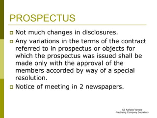 PROSPECTUS 
 Not much changes in disclosures. 
 Any variations in the terms of the contract 
referred to in prospectus or objects for 
which the prospectus was issued shall be 
made only with the approval of the 
members accorded by way of a special 
resolution. 
 Notice of meeting in 2 newspapers. 
CS Kalidas Vanjpe 
Practising Company Secretary 
 