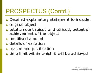 PROSPECTUS (Contd.) 
 Detailed explanatory statement to include: 
 original object 
 total amount raised and utilised, extent of 
achievement of the object 
 unutilised amount 
 details of variation 
 reason and justification 
 time limit within which it will be achieved 
CS Kalidas Vanjpe 
Practising Company Secretary 
 