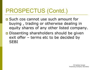 PROSPECTUS (Contd.) 
 Such cos cannot use such amount for 
buying , trading or otherwise dealing in 
equity shares of any other listed company. 
 Dissenting shareholders should be given 
exit offer – terms etc to be decided by 
SEBI 
CS Kalidas Vanjpe 
Practising Company Secretary 
 