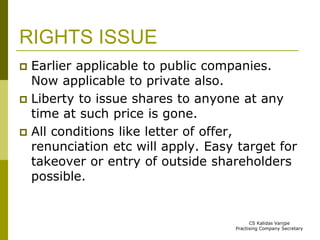RIGHTS ISSUE 
 Earlier applicable to public companies. 
Now applicable to private also. 
 Liberty to issue shares to anyone at any 
time at such price is gone. 
 All conditions like letter of offer, 
renunciation etc will apply. Easy target for 
takeover or entry of outside shareholders 
possible. 
CS Kalidas Vanjpe 
Practising Company Secretary 
 