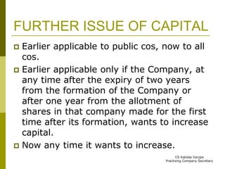 FURTHER ISSUE OF CAPITAL 
 Earlier applicable to public cos, now to all 
cos. 
 Earlier applicable only if the Company, at 
any time after the expiry of two years 
from the formation of the Company or 
after one year from the allotment of 
shares in that company made for the first 
time after its formation, wants to increase 
capital. 
 Now any time it wants to increase. 
CS Kalidas Vanjpe 
Practising Company Secretary 
 