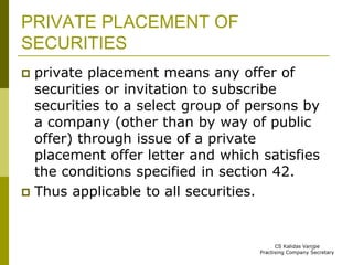 PRIVATE PLACEMENT OF 
SECURITIES 
 private placement means any offer of 
securities or invitation to subscribe 
securities to a select group of persons by 
a company (other than by way of public 
offer) through issue of a private 
placement offer letter and which satisfies 
the conditions specified in section 42. 
 Thus applicable to all securities. 
CS Kalidas Vanjpe 
Practising Company Secretary 
 