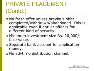 PRIVATE PLACEMENT 
(Contd.) 
 No fresh offer unless previous offer 
completed/withdrawn/abandoned. This is 
applicable even if earlier offer is for 
different kind of security. 
 Minimum investment size Rs. 20,000/- 
face value. 
 Separate bank account for application 
money. 
 No advt, no distribution channel. 
CS Kalidas Vanjpe 
Practising Company Secretary 
 