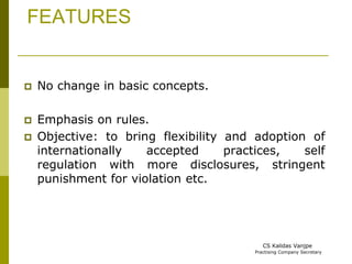 FEATURES 
 No change in basic concepts. 
 Emphasis on rules. 
 Objective: to bring flexibility and adoption of 
internationally accepted practices, self 
regulation with more disclosures, stringent 
punishment for violation etc. 
CS Kalidas Vanjpe 
Practising Company Secretary 
 