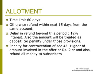 ALLOTMENT 
 Time limit 60 days 
 Otherwise refund within next 15 days from the 
same account. 
 Delay in refund beyond this period : 12% 
interest. Also the amount will be treated as 
deposit. So penalty under those provisions. 
 Penalty for contravention of sec 42: Higher of 
amount involved in the offer or Rs. 2 cr and also 
refund all money to subscribers 
CS Kalidas Vanjpe 
Practising Company Secretary 
 