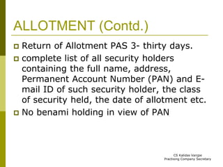 ALLOTMENT (Contd.) 
 Return of Allotment PAS 3- thirty days. 
 complete list of all security holders 
containing the full name, address, 
Permanent Account Number (PAN) and E-mail 
ID of such security holder, the class 
of security held, the date of allotment etc. 
 No benami holding in view of PAN 
CS Kalidas Vanjpe 
Practising Company Secretary 
 