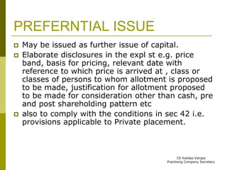 PREFERNTIAL ISSUE 
 May be issued as further issue of capital. 
 Elaborate disclosures in the expl st e.g. price 
band, basis for pricing, relevant date with 
reference to which price is arrived at , class or 
classes of persons to whom allotment is proposed 
to be made, justification for allotment proposed 
to be made for consideration other than cash, pre 
and post shareholding pattern etc 
 also to comply with the conditions in sec 42 i.e. 
provisions applicable to Private placement. 
CS Kalidas Vanjpe 
Practising Company Secretary 
 