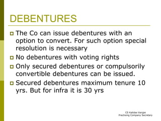 DEBENTURES 
 The Co can issue debentures with an 
option to convert. For such option special 
resolution is necessary 
 No debentures with voting rights 
 Only secured debentures or compulsorily 
convertible debentures can be issued. 
 Secured debentures maximum tenure 10 
yrs. But for infra it is 30 yrs 
CS Kalidas Vanjpe 
Practising Company Secretary 
 