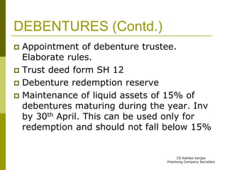 DEBENTURES (Contd.) 
 Appointment of debenture trustee. 
Elaborate rules. 
 Trust deed form SH 12 
 Debenture redemption reserve 
 Maintenance of liquid assets of 15% of 
debentures maturing during the year. Inv 
by 30th April. This can be used only for 
redemption and should not fall below 15% 
CS Kalidas Vanjpe 
Practising Company Secretary 
 