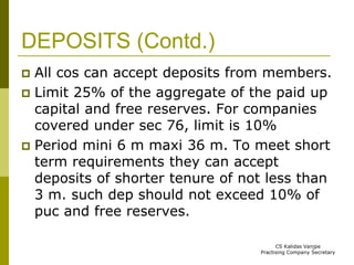 DEPOSITS (Contd.) 
 All cos can accept deposits from members. 
 Limit 25% of the aggregate of the paid up 
capital and free reserves. For companies 
covered under sec 76, limit is 10% 
 Period mini 6 m maxi 36 m. To meet short 
term requirements they can accept 
deposits of shorter tenure of not less than 
3 m. such dep should not exceed 10% of 
puc and free reserves. 
CS Kalidas Vanjpe 
Practising Company Secretary 
 