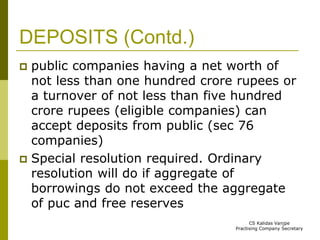DEPOSITS (Contd.) 
 public companies having a net worth of 
not less than one hundred crore rupees or 
a turnover of not less than five hundred 
crore rupees (eligible companies) can 
accept deposits from public (sec 76 
companies) 
 Special resolution required. Ordinary 
resolution will do if aggregate of 
borrowings do not exceed the aggregate 
of puc and free reserves 
CS Kalidas Vanjpe 
Practising Company Secretary 
 