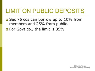 LIMIT ON PUBLIC DEPOSITS 
 Sec 76 cos can borrow up to 10% from 
members and 25% from public. 
 For Govt co., the limit is 35% 
CS Kalidas Vanjpe 
Practising Company Secretary 
 
