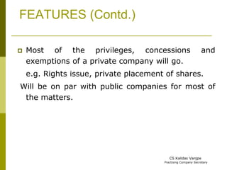 FEATURES (Contd.) 
 Most of the privileges, concessions and 
exemptions of a private company will go. 
e.g. Rights issue, private placement of shares. 
Will be on par with public companies for most of 
the matters. 
CS Kalidas Vanjpe 
Practising Company Secretary 
 
