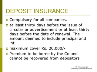 DEPOSIT INSURANCE 
 Compulsory for all companies. 
 at least thirty days before the issue of 
circular or advertisement or at least thirty 
days before the date of renewal. The 
amount deemed to include principal and 
int. 
 maximum cover Rs. 20,000/- 
 Premium to be borne by the Co and 
cannot be recovered from depositors 
CS Kalidas Vanjpe 
Practising Company Secretary 
 