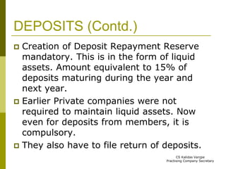 DEPOSITS (Contd.) 
 Creation of Deposit Repayment Reserve 
mandatory. This is in the form of liquid 
assets. Amount equivalent to 15% of 
deposits maturing during the year and 
next year. 
 Earlier Private companies were not 
required to maintain liquid assets. Now 
even for deposits from members, it is 
compulsory. 
 They also have to file return of deposits. 
CS Kalidas Vanjpe 
Practising Company Secretary 
 