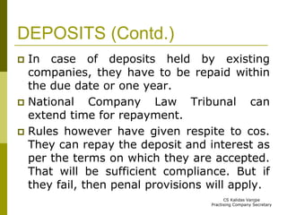 DEPOSITS (Contd.) 
 In case of deposits held by existing 
companies, they have to be repaid within 
the due date or one year. 
 National Company Law Tribunal can 
extend time for repayment. 
 Rules however have given respite to cos. 
They can repay the deposit and interest as 
per the terms on which they are accepted. 
That will be sufficient compliance. But if 
they fail, then penal provisions will apply. 
CS Kalidas Vanjpe 
Practising Company Secretary 
 