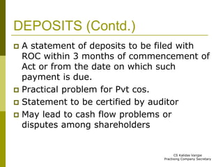 DEPOSITS (Contd.) 
 A statement of deposits to be filed with 
ROC within 3 months of commencement of 
Act or from the date on which such 
payment is due. 
 Practical problem for Pvt cos. 
 Statement to be certified by auditor 
 May lead to cash flow problems or 
disputes among shareholders 
CS Kalidas Vanjpe 
Practising Company Secretary 
 