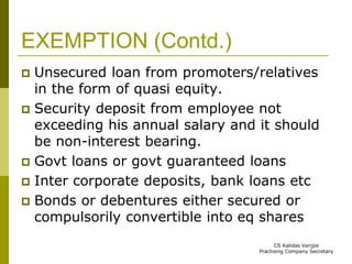 EXEMPTION (Contd.) 
 Unsecured loan from promoters/relatives 
in the form of quasi equity. 
 Security deposit from employee not 
exceeding his annual salary and it should 
be non-interest bearing. 
 Govt loans or govt guaranteed loans 
 Inter corporate deposits, bank loans etc 
 Bonds or debentures either secured or 
compulsorily convertible into eq shares 
CS Kalidas Vanjpe 
Practising Company Secretary 
 