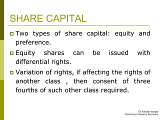SHARE CAPITAL 
 Two types of share capital: equity and 
preference. 
 Equity shares can be issued with 
differential rights. 
 Variation of rights, if affecting the rights of 
another class , then consent of three 
fourths of such other class required. 
CS Kalidas Vanjpe 
Practising Company Secretary 
 