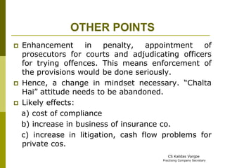 OTHER POINTS 
 Enhancement in penalty, appointment of 
prosecutors for courts and adjudicating officers 
for trying offences. This means enforcement of 
the provisions would be done seriously. 
 Hence, a change in mindset necessary. “Chalta 
Hai” attitude needs to be abandoned. 
 Likely effects: 
a) cost of compliance 
b) increase in business of insurance co. 
c) increase in litigation, cash flow problems for 
private cos. 
CS Kalidas Vanjpe 
Practising Company Secretary 
 