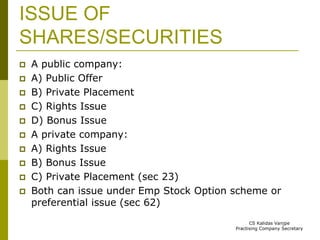 ISSUE OF 
SHARES/SECURITIES 
 A public company: 
 A) Public Offer 
 B) Private Placement 
 C) Rights Issue 
 D) Bonus Issue 
 A private company: 
 A) Rights Issue 
 B) Bonus Issue 
 C) Private Placement (sec 23) 
 Both can issue under Emp Stock Option scheme or 
preferential issue (sec 62) 
CS Kalidas Vanjpe 
Practising Company Secretary 
 