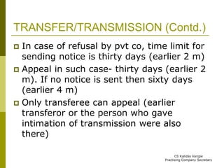 TRANSFER/TRANSMISSION (Contd.) 
 In case of refusal by pvt co, time limit for 
sending notice is thirty days (earlier 2 m) 
 Appeal in such case- thirty days (earlier 2 
m). If no notice is sent then sixty days 
(earlier 4 m) 
 Only transferee can appeal (earlier 
transferor or the person who gave 
intimation of transmission were also 
there) 
CS Kalidas Vanjpe 
Practising Company Secretary 
 