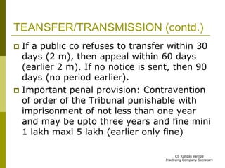 TEANSFER/TRANSMISSION (contd.) 
 If a public co refuses to transfer within 30 
days (2 m), then appeal within 60 days 
(earlier 2 m). If no notice is sent, then 90 
days (no period earlier). 
 Important penal provision: Contravention 
of order of the Tribunal punishable with 
imprisonment of not less than one year 
and may be upto three years and fine mini 
1 lakh maxi 5 lakh (earlier only fine) 
CS Kalidas Vanjpe 
Practising Company Secretary 
 