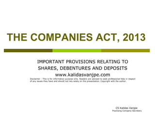 THE COMPANIES ACT, 2013 
IMPORTANT PROVISIONS RELATING TO 
SHARES, DEBENTURES AND DEPOSITS 
www.kalidasvanjpe.com 
Disclaimer : This is for information purpose only. Readers are advised to seek professional help in respect 
of any issues they have and should not rely solely on this presentation. Copyright with the author. 
CS Kalidas Vanjpe 
Practising Company Secretary 
 
