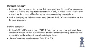 Dormant company
• Section 455 of companies Act states that a company can be classified as dormant
When it is formed and registered under this Act only to holds assets or intellectual
property or for project office, having no other accounting transactions.
• Such a company or an inactive one may apply to the ROC for such status of the
dormant company.
Private company
• Section 2(68) of Companies Act, 2013 defines that private companies are those
companies whose articles of association restrict the transferability of shares and
prevent the public at large from subscribing to them.
• Limit of members here increased from 50 to 200.
 
