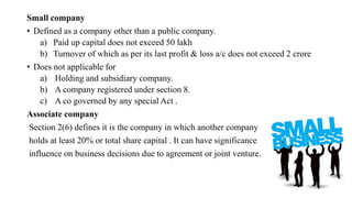 Small company
• Defined as a company other than a public company.
a) Paid up capital does not exceed 50 lakh
b) Turnover of which as per its last profit & loss a/c does not exceed 2 crore
• Does not applicable for
a) Holding and subsidiary company.
b) A company registered under section 8.
c) A co governed by any special Act .
Associate company
Section 2(6) defines it is the company in which another company
holds at least 20% or total share capital . It can have significance
influence on business decisions due to agreement or joint venture.
 