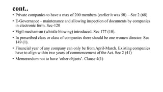 cont..
• Private companies to have a max of 200 members (earlier it was 50) – Sec 2 (68)
• E-Governance – maintenance and allowing inspection of documents by companies
in electronic form. Sec-120
• Vigil mechanism (whistle blowing) introduced. Sec 177 (10).
• In prescribed class or class of companies there should be one women director. Sec
149 (1).
• Financial year of any company can only be from April-March. Existing companies
have to align within two years of commencement of the Act. Sec 2 (41)
• Memorandum not to have ‘other objects’. Clause 4(1)
 