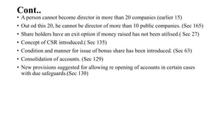 Cont..
• A person cannot become director in more than 20 companies (earlier 15)
• Out od this 20, he cannot be director of more than 10 public companies. (Sec 165)
• Share holders have an exit option if money raised has not been utilised.( Sec 27)
• Concept of CSR introduced.( Sec 135)
• Condition and manner for issue of bonus share has been introduced. (Sec 63)
• Consolidation of accounts. (Sec 129)
• New provisions suggested for allowing re opening of accounts in certain cases
with due safeguards.(Sec 130)
 