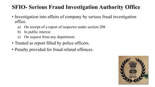 SFIO- Serious Fraud Investigation Authority Office
• Investigation into affairs of company by serious fraud investigation
office.
a) On receipt of a report of inspector under section 208
b) In public interest
c) On request from any department
• Treated as report filled by police officers.
• Penalty provided for fraud related offences.
 
