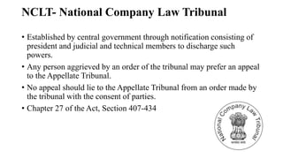 NCLT- National Company Law Tribunal
• Established by central government through notification consisting of
president and judicial and technical members to discharge such
powers.
• Any person aggrieved by an order of the tribunal may prefer an appeal
to the Appellate Tribunal.
• No appeal should lie to the Appellate Tribunal from an order made by
the tribunal with the consent of parties.
• Chapter 27 of the Act, Section 407-434
 