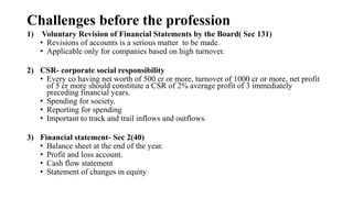 Challenges before the profession
1) Voluntary Revision of Financial Statements by the Board( Sec 131)
• Revisions of accounts is a serious matter to be made.
• Applicable only for companies based on high turnover.
2) CSR- corporate social responsibility
• Every co having net worth of 500 cr or more, turnover of 1000 cr or more, net profit
of 5 cr more should constitute a CSR of 2% average profit of 3 immediately
preceding financial years.
• Spending for society.
• Reporting for spending
• Important to track and trail inflows and outflows.
3) Financial statement- Sec 2(40)
• Balance sheet at the end of the year.
• Profit and loss account.
• Cash flow statement
• Statement of changes in equity
 