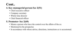 Cont..
4. Key managerial person-Sec 2(51)
• Chief executive officer
• Company secretary
• Whole time director
• Chief financial officer
5. Promoter- Sec 2(69)
• Means a person who have the control over the affairs of the co.
• Mentioned in the prospectus
• In accordance with whose advise, directions, instructions co is accustomed.
 