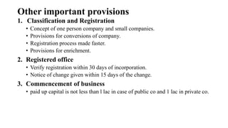 Other important provisions
1. Classification and Registration
• Concept of one person company and small companies.
• Provisions for conversions of company.
• Registration process made faster.
• Provisions for enrichment.
2. Registered office
• Verify registration within 30 days of incorporation.
• Notice of change given within 15 days of the change.
3. Commencement of business
• paid up capital is not less than l lac in case of public co and 1 lac in private co.
 