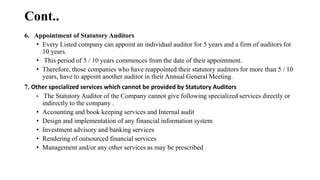 Cont..
6. Appointment of Statutory Auditors
• Every Listed company can appoint an individual auditor for 5 years and a firm of auditors for
10 years.
• This period of 5 / 10 years commences from the date of their appointment.
• Therefore, those companies who have reappointed their statutory auditors for more than 5 / 10
years, have to appoint another auditor in their Annual General Meeting.
7. Other specialized services which cannot be provided by Statutory Auditors
• The Statutory Auditor of the Company cannot give following specialized services directly or
indirectly to the company .
• Accounting and book keeping services and Internal audit
• Design and implementation of any financial information system
• Investment advisory and banking services
• Rendering of outsourced financial services
• Management and/or any other services as may be prescribed
 