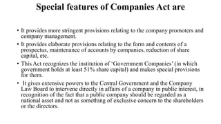 Special features of Companies Act are
• It provides more stringent provisions relating to the company promoters and
company management.
• It provides elaborate provisions relating to the form and contents of a
prospectus, maintenance of accounts by companies, reduction of share
capital, etc.
• This Act recognizes the institution of ‘Government Companies’ (in which
government holds at least 51% share capital) and makes special provisions
for them.
• It gives extensive powers to the Central Government and the Company
Law Board to intervene directly in affairs of a company in public interest, in
recognition of the fact that a public company should be regarded as a
national asset and not as something of exclusive concern to the shareholders
or the directors.
 