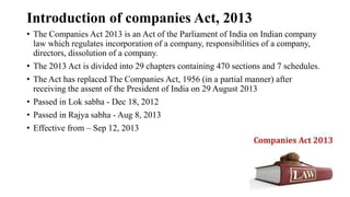 Introduction of companies Act, 2013
• The Companies Act 2013 is an Act of the Parliament of India on Indian company
law which regulates incorporation of a company, responsibilities of a company,
directors, dissolution of a company.
• The 2013 Act is divided into 29 chapters containing 470 sections and 7 schedules.
• The Act has replaced The Companies Act, 1956 (in a partial manner) after
receiving the assent of the President of India on 29 August 2013
• Passed in Lok sabha - Dec 18, 2012
• Passed in Rajya sabha - Aug 8, 2013
• Effective from – Sep 12, 2013
 